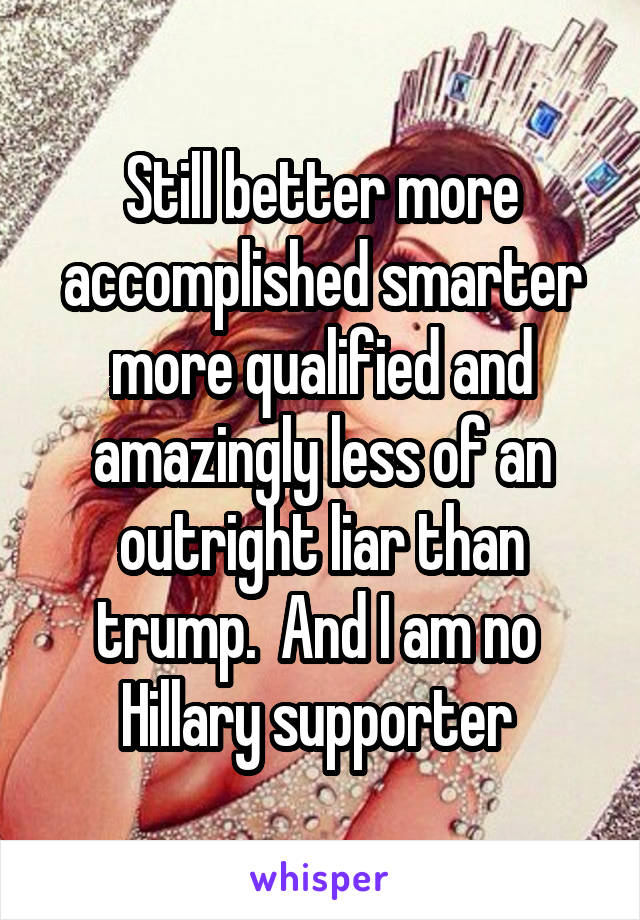 Still better more accomplished smarter more qualified and amazingly less of an outright liar than trump.  And I am no 
Hillary supporter 
