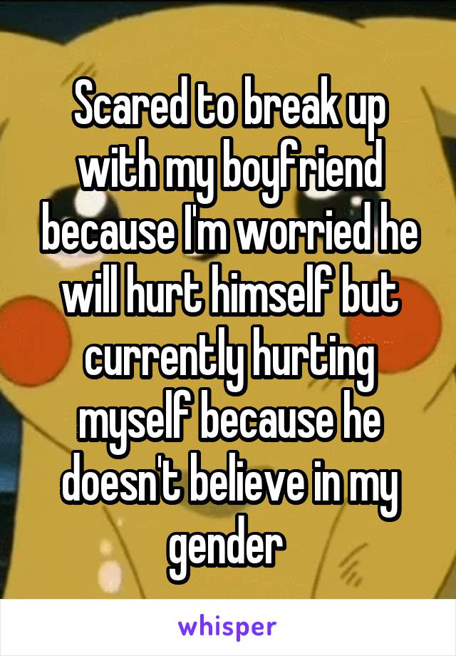 Scared to break up with my boyfriend because I'm worried he will hurt himself but currently hurting myself because he doesn't believe in my gender 