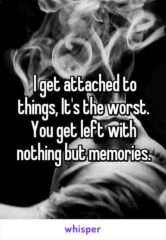  I get attached to things, It's the worst. You get left with nothing but memories.