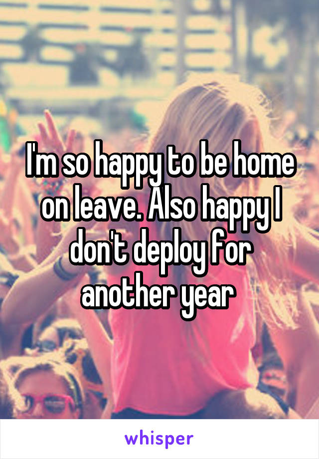 I'm so happy to be home on leave. Also happy I don't deploy for another year 