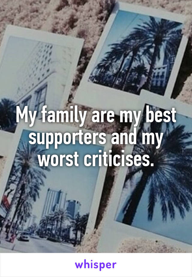 My family are my best supporters and my worst criticises.