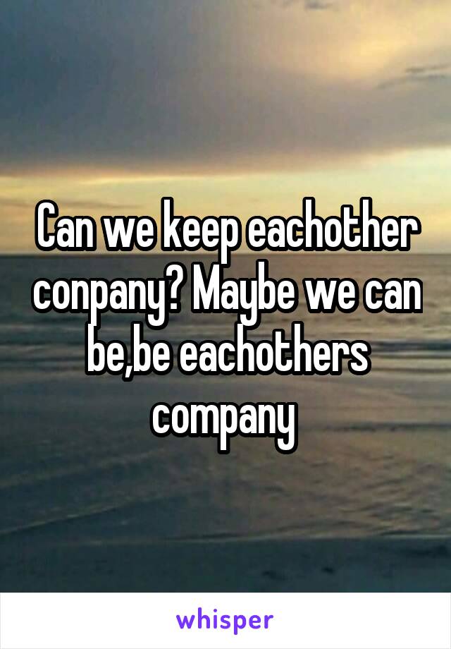 Can we keep eachother conpany? Maybe we can be,be eachothers company 