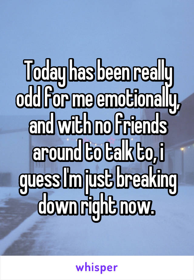 Today has been really odd for me emotionally, and with no friends around to talk to, i guess I'm just breaking down right now. 