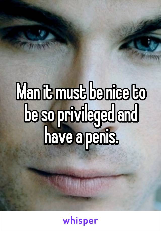 Man it must be nice to be so privileged and have a penis.