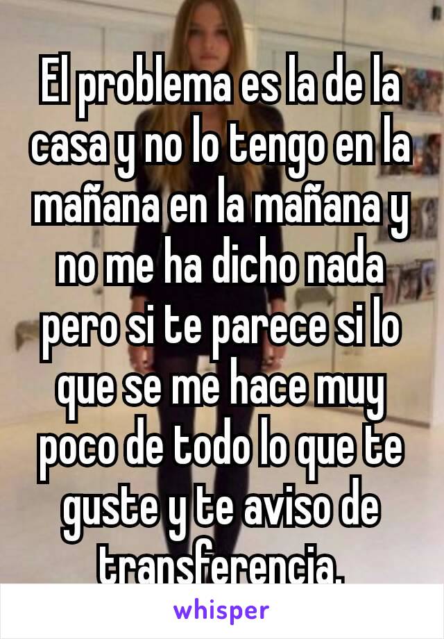 El problema es la de la casa y no lo tengo en la mañana en la mañana y no me ha dicho nada pero si te parece si lo que se me hace muy poco de todo lo que te guste y te aviso de transferencia.