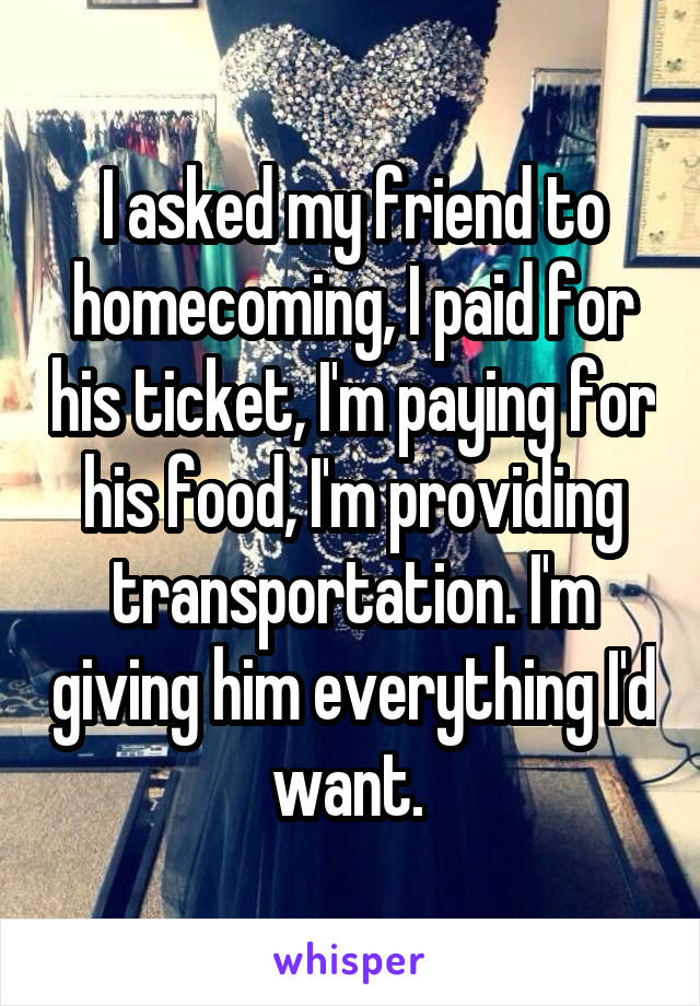I asked my friend to homecoming, I paid for his ticket, I'm paying for his food, I'm providing transportation. I'm giving him everything I'd want. 
