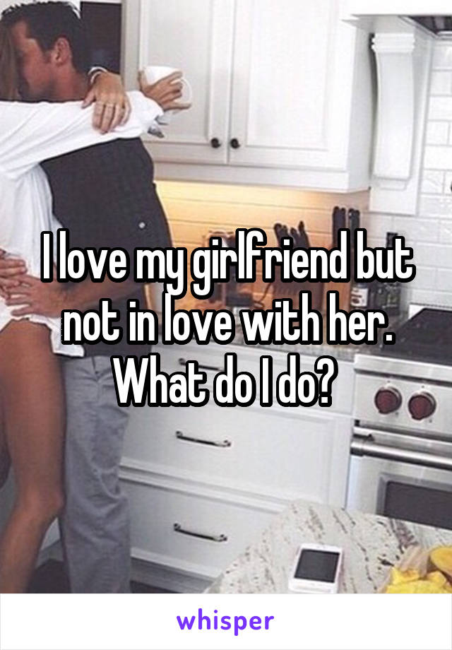 I love my girlfriend but not in love with her. What do I do? 