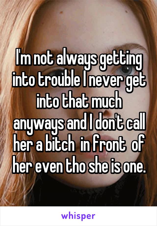 I'm not always getting into trouble I never get into that much anyways and I don't call her a bitch  in front  of her even tho she is one.