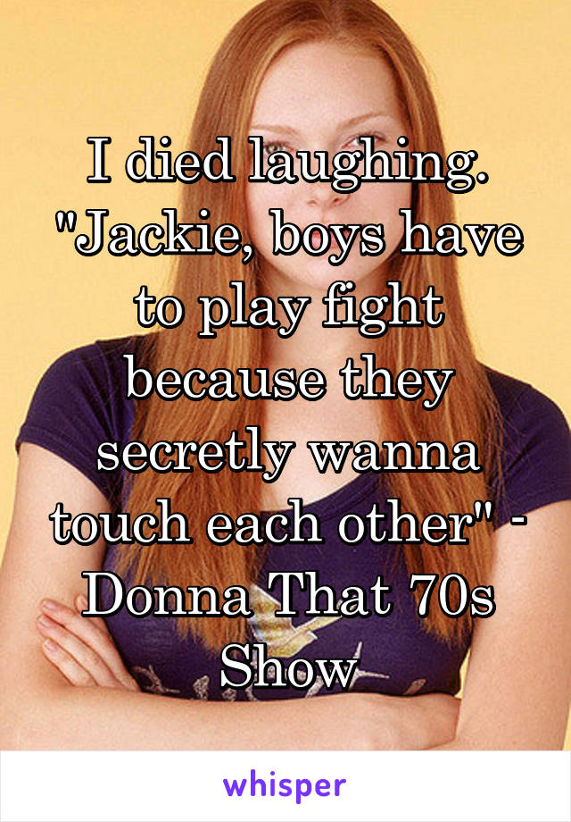 I died laughing. "Jackie, boys have to play fight because they secretly wanna touch each other" - Donna That 70s Show