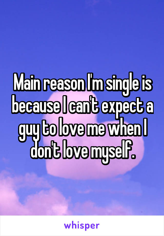 Main reason I'm single is because I can't expect a guy to love me when I don't love myself.
