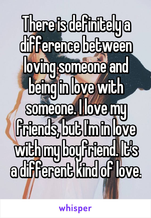 There is definitely a difference between loving someone and being in love with someone. I love my friends, but I'm in love with my boyfriend. It's a different kind of love. 