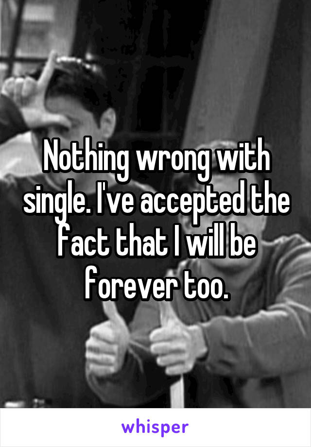 Nothing wrong with single. I've accepted the fact that I will be forever too.