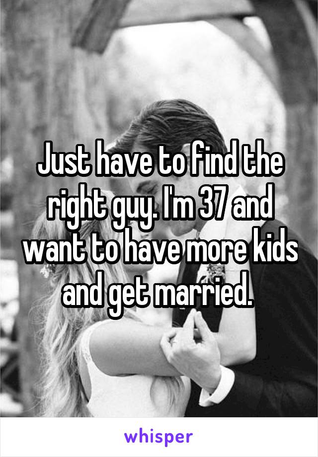 Just have to find the right guy. I'm 37 and want to have more kids and get married. 