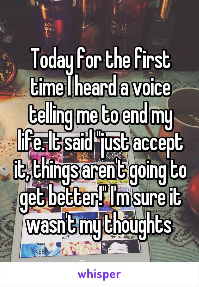 Today for the first time I heard a voice telling me to end my life. It said "just accept it, things aren't going to get better!" I'm sure it wasn't my thoughts 
