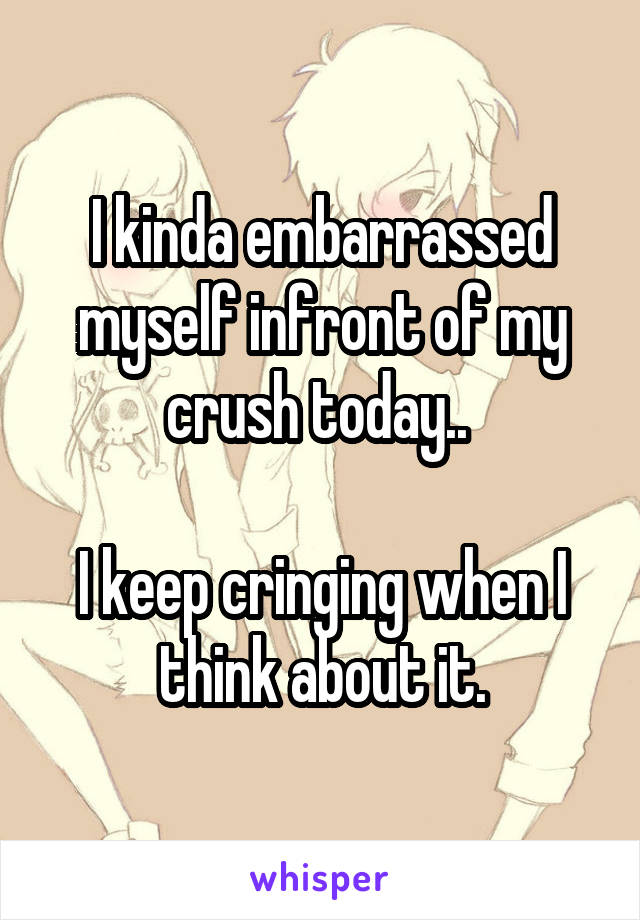I kinda embarrassed myself infront of my crush today.. 

I keep cringing when I think about it.