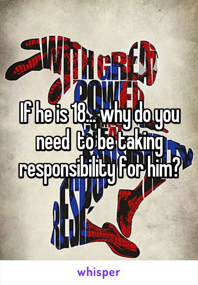 If he is 18... why do you need  to be taking responsibility for him?