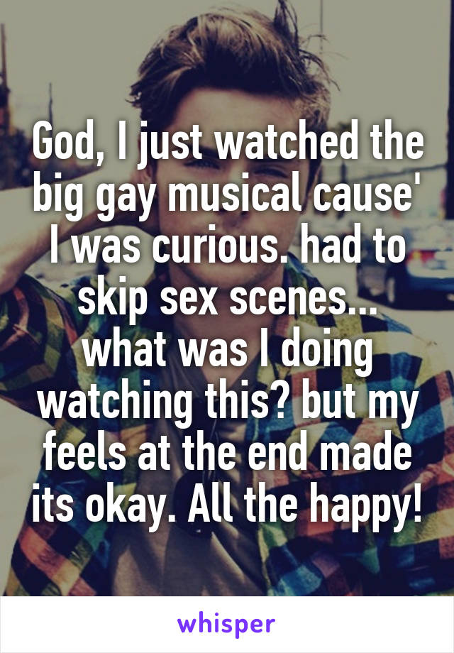 God, I just watched the big gay musical cause' I was curious. had to skip sex scenes... what was I doing watching this? but my feels at the end made its okay. All the happy!
