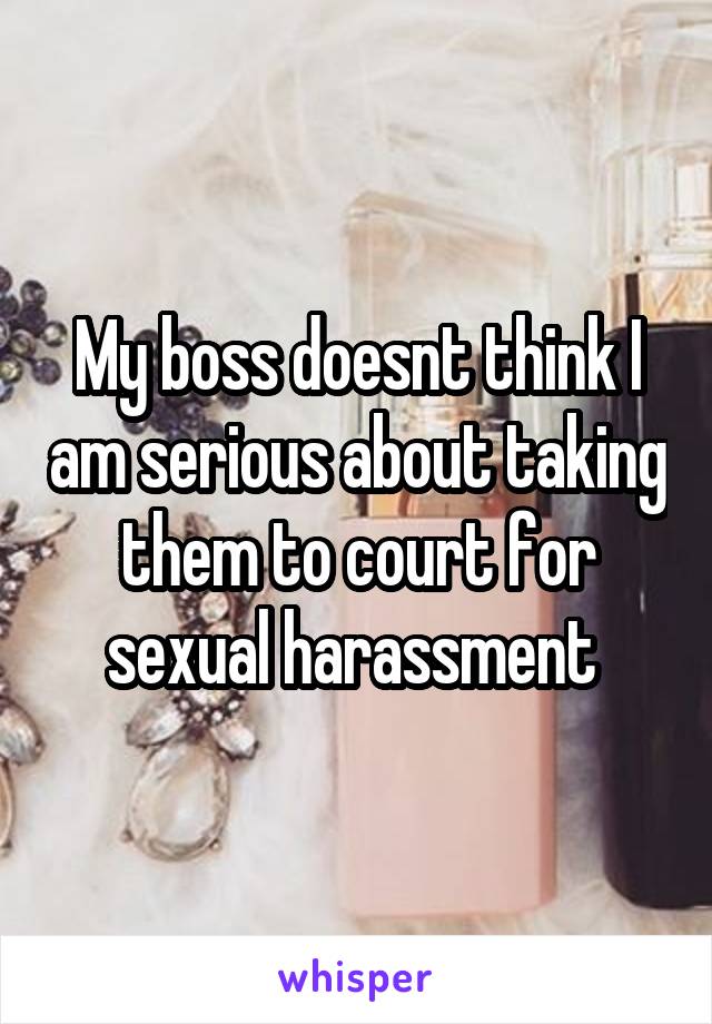 My boss doesnt think I am serious about taking them to court for sexual harassment 