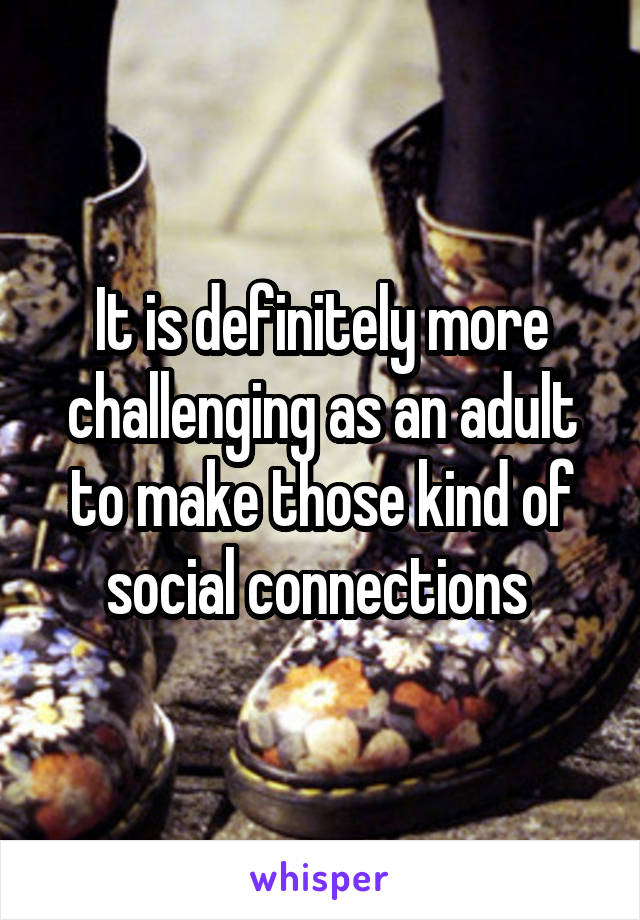 It is definitely more challenging as an adult to make those kind of social connections 
