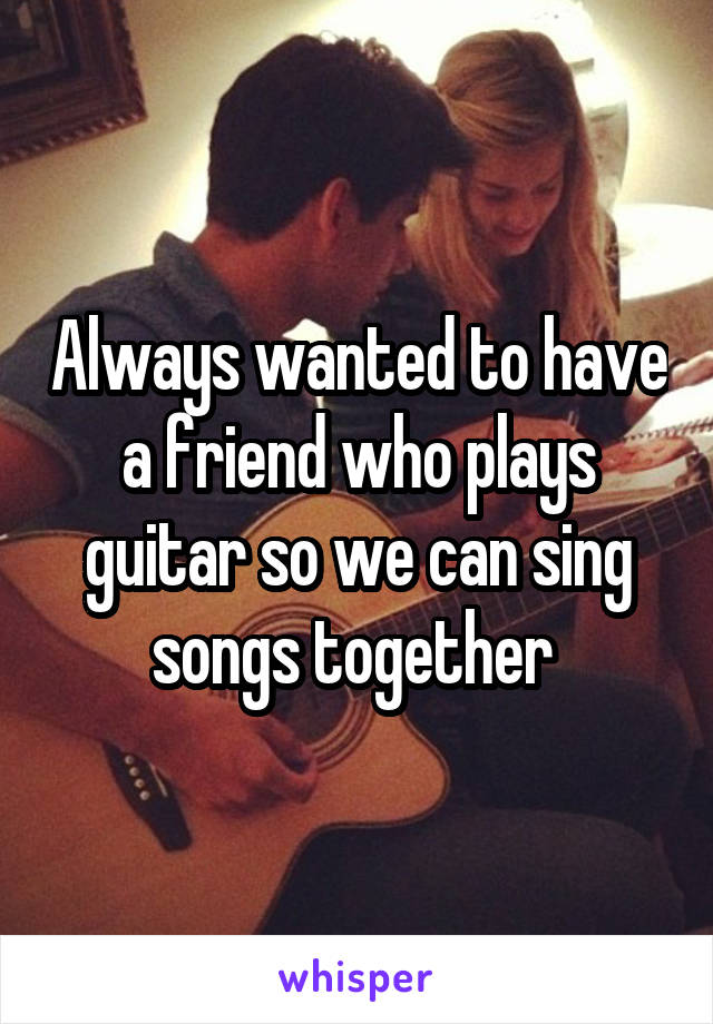 Always wanted to have a friend who plays guitar so we can sing songs together 