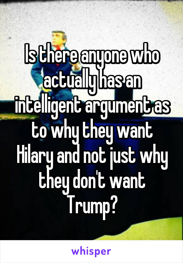 Is there anyone who actually has an intelligent argument as to why they want Hilary and not just why they don't want Trump?