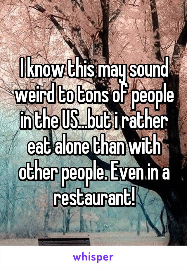 I know this may sound weird to tons of people in the US...but i rather eat alone than with other people. Even in a restaurant!