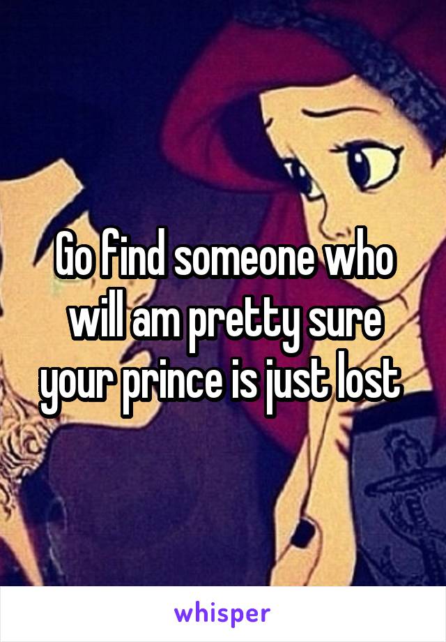 Go find someone who will am pretty sure your prince is just lost 