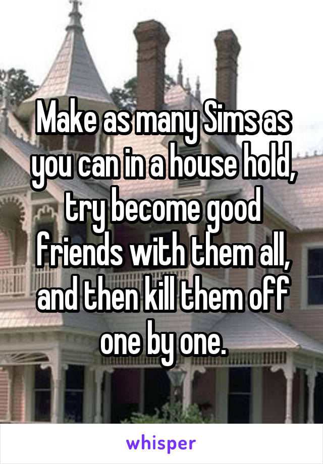 Make as many Sims as you can in a house hold, try become good friends with them all, and then kill them off one by one.