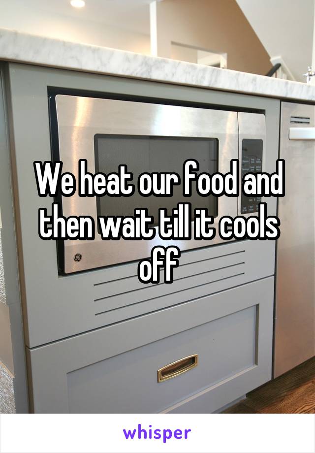 We heat our food and then wait till it cools off