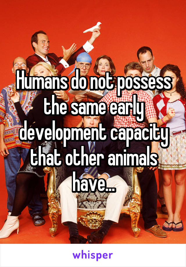 Humans do not possess the same early development capacity that other animals have...