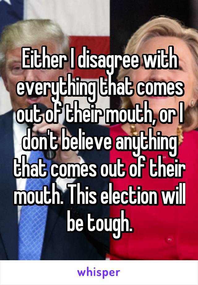 Either I disagree with everything that comes out of their mouth, or I don't believe anything that comes out of their mouth. This election will be tough.