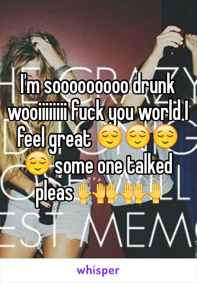 I'm sooooooooo drunk wooiiiiiiii fuck you world I feel great 😌😌😌😌 some one talked pleas 🙌🙌🙌