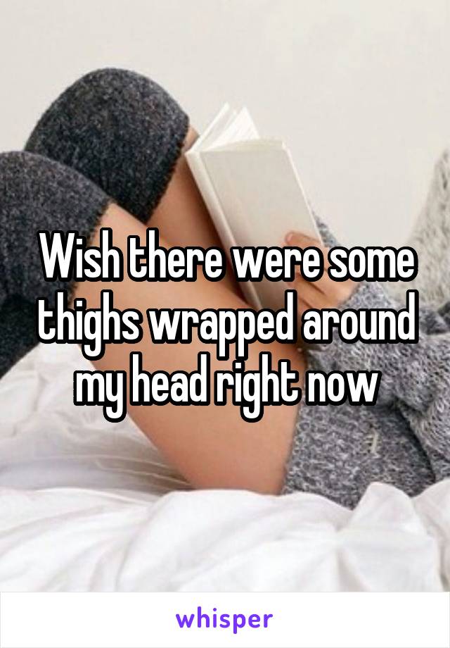 Wish there were some thighs wrapped around my head right now