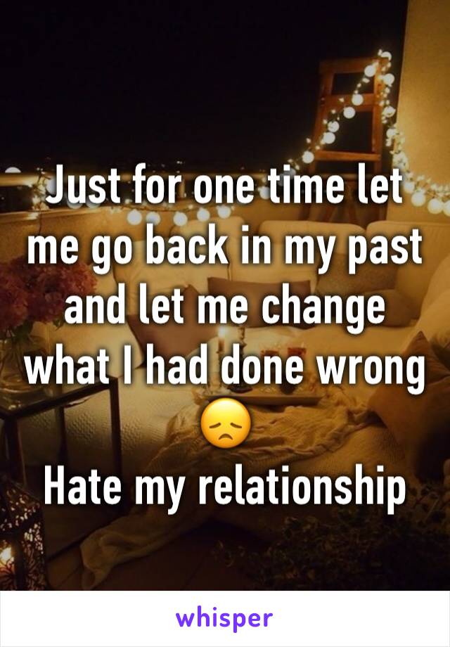 Just for one time let me go back in my past and let me change what I had done wrong 😞
Hate my relationship 