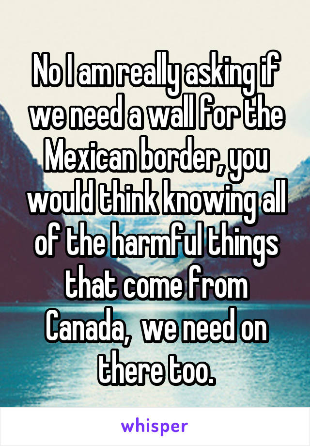 No I am really asking if we need a wall for the Mexican border, you would think knowing all of the harmful things that come from Canada,  we need on there too.