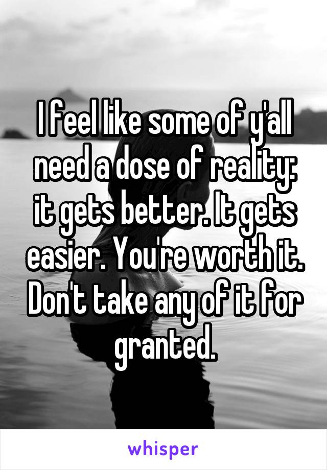 I feel like some of y'all need a dose of reality: it gets better. It gets easier. You're worth it. Don't take any of it for granted.