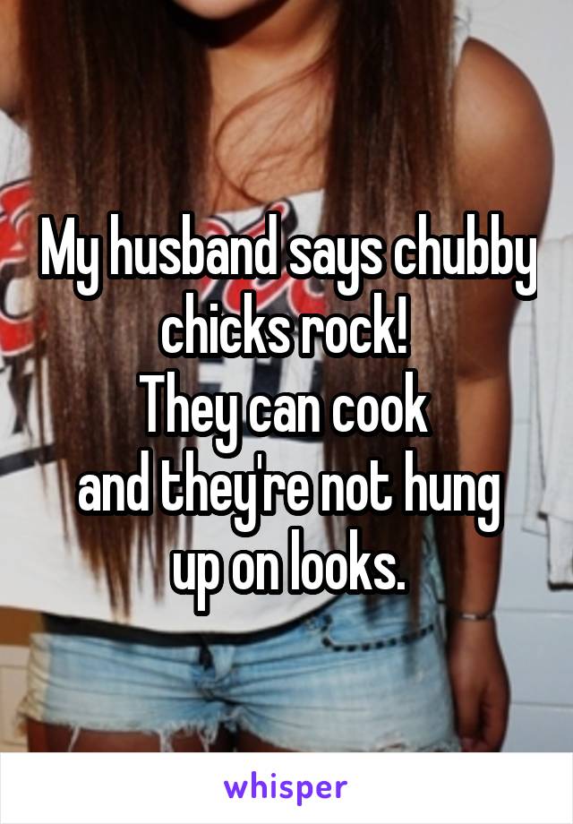 My husband says chubby chicks rock! 
They can cook 
and they're not hung up on looks.