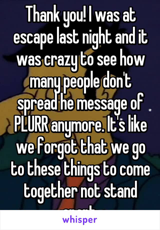 Thank you! I was at escape last night and it was crazy to see how many people don't spread he message of PLURR anymore. It's like we forgot that we go to these things to come together not stand apart 