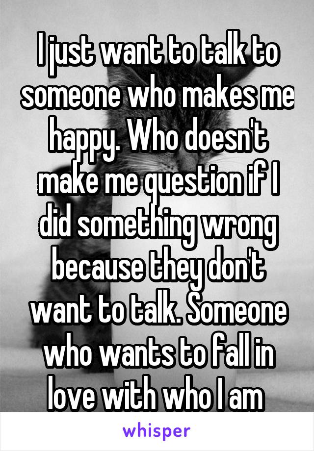 I just want to talk to someone who makes me happy. Who doesn't make me question if I did something wrong because they don't want to talk. Someone who wants to fall in love with who I am 