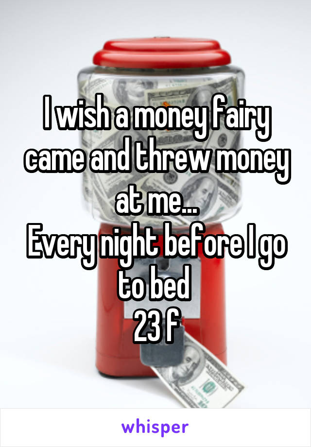 I wish a money fairy came and threw money at me...
Every night before I go to bed 
23 f
