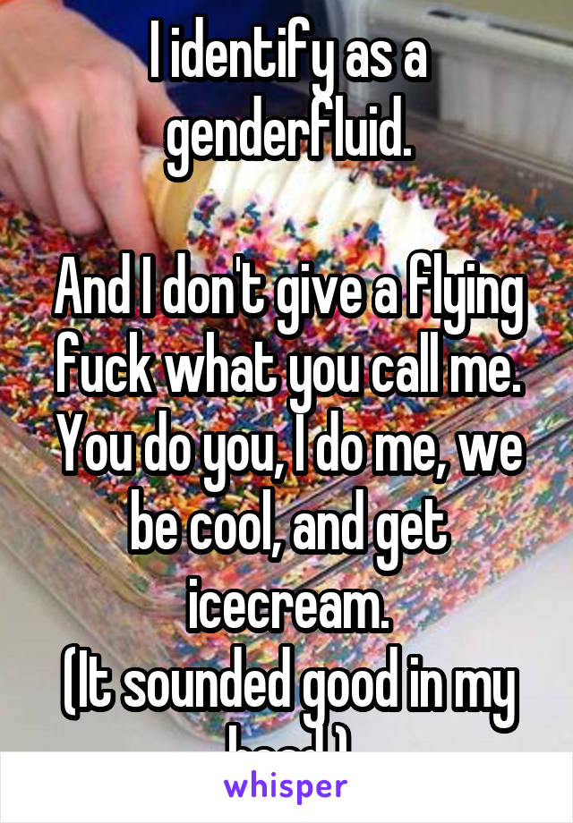 I identify as a genderfluid.

And I don't give a flying fuck what you call me. You do you, I do me, we be cool, and get icecream.
(It sounded good in my head.)
