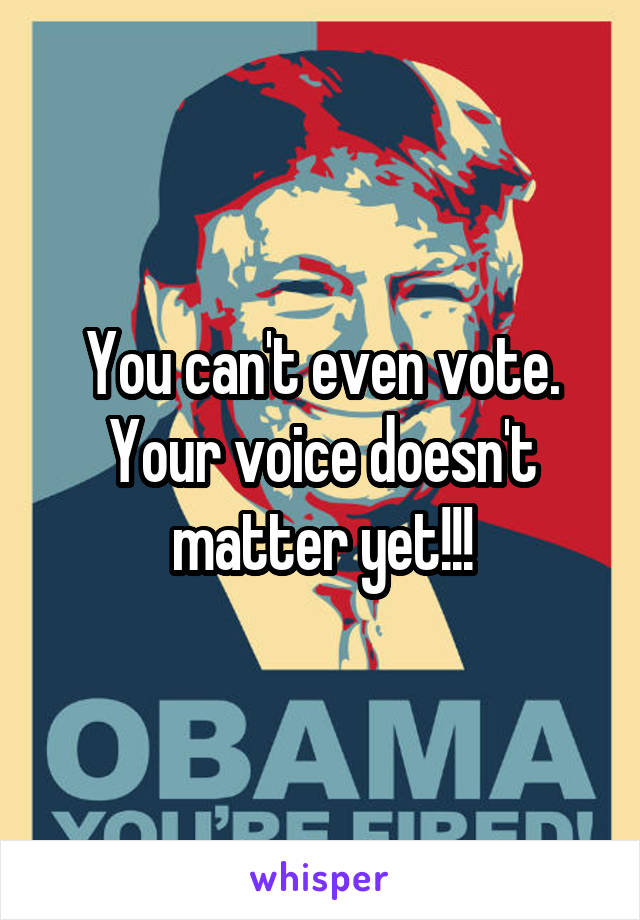 You can't even vote. Your voice doesn't matter yet!!!