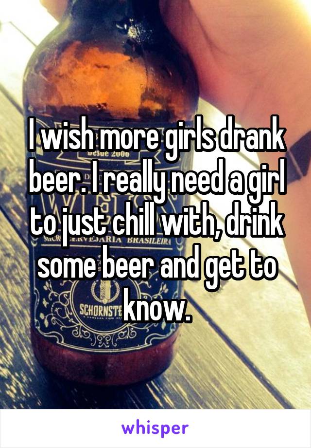 I wish more girls drank beer. I really need a girl to just chill with, drink some beer and get to know.