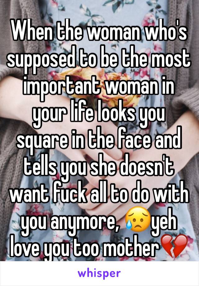 When the woman who's supposed to be the most important woman in your life looks you square in the face and tells you she doesn't want fuck all to do with you anymore, 😥yeh love you too mother💔