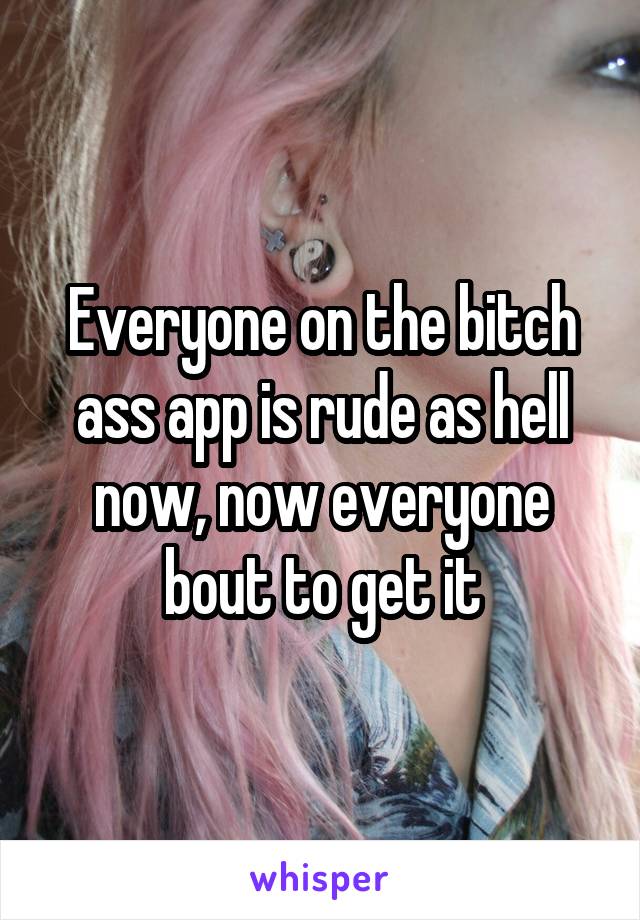 Everyone on the bitch ass app is rude as hell now, now everyone bout to get it