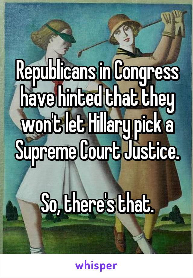 Republicans in Congress have hinted that they won't let Hillary pick a Supreme Court Justice.

So, there's that.