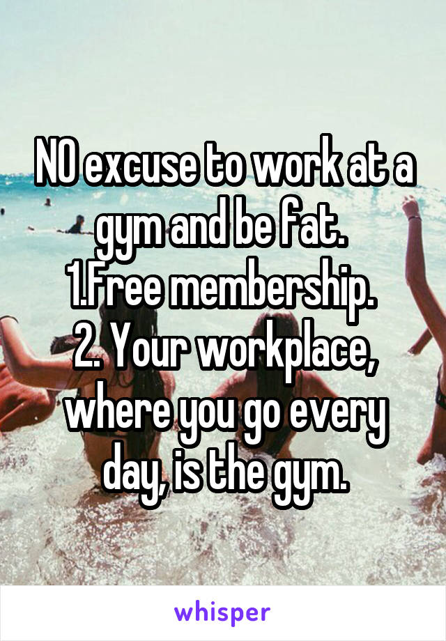 NO excuse to work at a gym and be fat. 
1.Free membership. 
2. Your workplace, where you go every day, is the gym.
