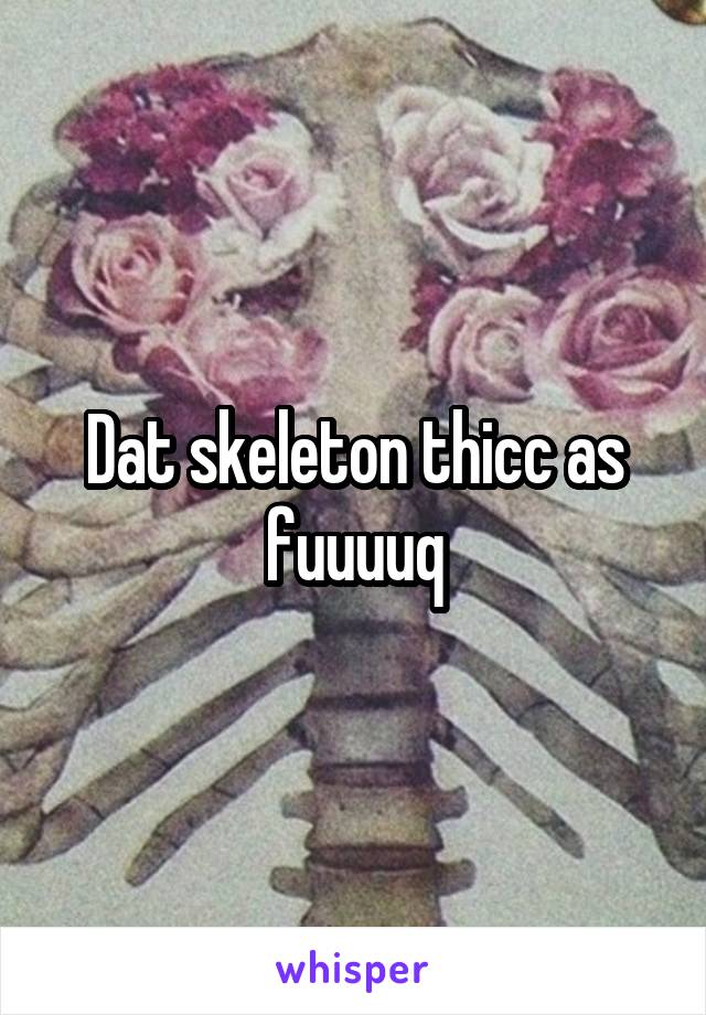 Dat skeleton thicc as fuuuuq