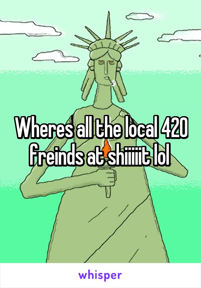 Wheres all the local 420 freinds at shiiiiit lol 