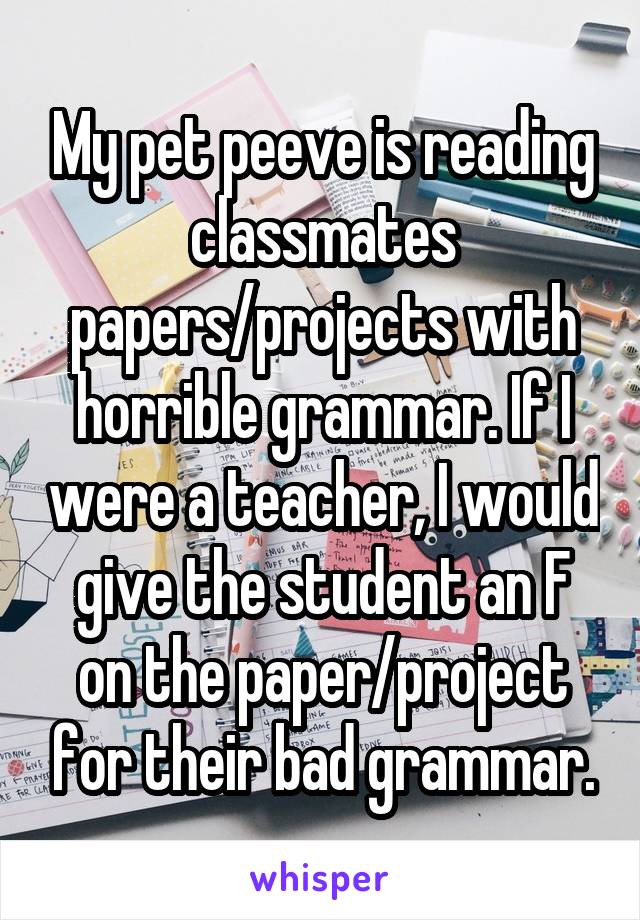 My pet peeve is reading classmates papers/projects with horrible grammar. If I were a teacher, I would give the student an F on the paper/project for their bad grammar.